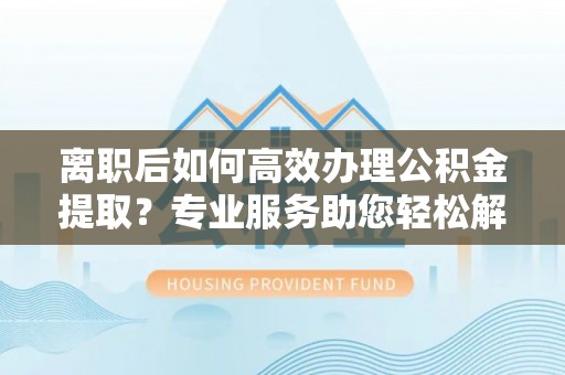 德清离职后如何高效办理公积金提取？专业服务助您轻松解决
