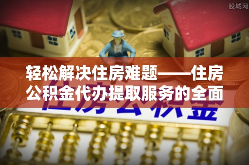 德清轻松解决住房难题——住房公积金代办提取服务的全面解析与实用指南
