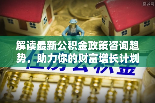德清解读最新公积金政策咨询趋势，助力你的财富增长计划