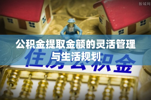 德清公积金提取金额的灵活管理与生活规划