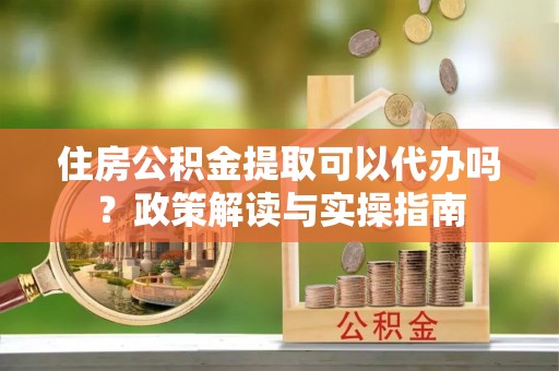 德清住房公积金提取可以代办吗？政策解读与实操指南