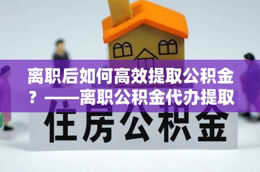 德清离职后如何高效提取公积金？——离职公积金代办提取全流程解析