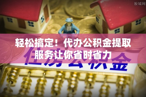 德清轻松搞定！代办公积金提取服务让你省时省力