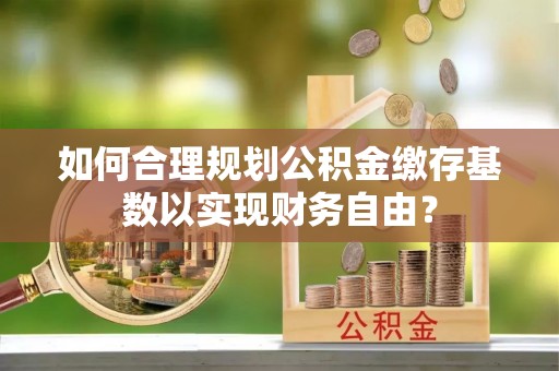 德清如何合理规划公积金缴存基数以实现财务自由？