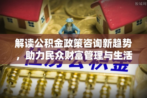 德清解读公积金政策咨询新趋势，助力民众财富管理与生活规划