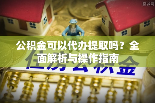德清公积金可以代办提取吗？全面解析与操作指南