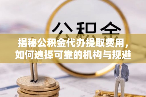 德清揭秘公积金代办提取费用，如何选择可靠的机构与规避潜在风险