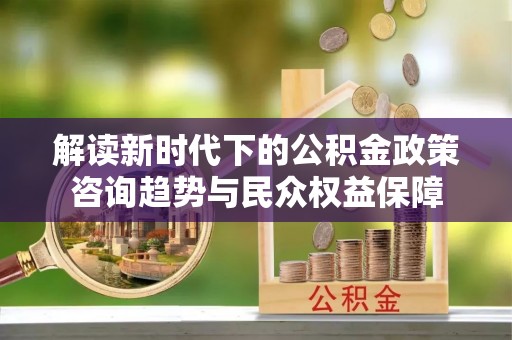 德清解读新时代下的公积金政策咨询趋势与民众权益保障