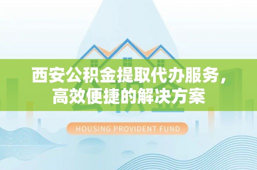 德清西安公积金提取代办服务，高效便捷的解决方案