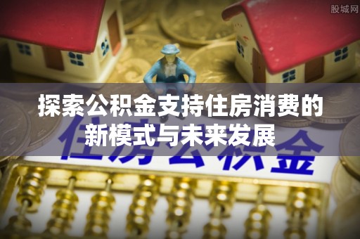 德清探索公积金支持住房消费的新模式与未来发展