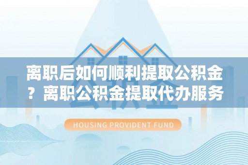 德清离职后如何顺利提取公积金？离职公积金提取代办服务指南