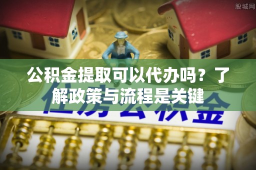 德清公积金提取可以代办吗？了解政策与流程是关键