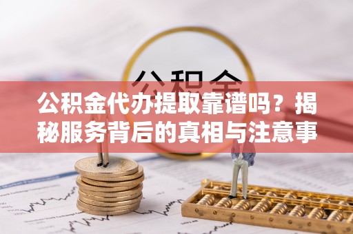 德清公积金代办提取靠谱吗？揭秘服务背后的真相与注意事项