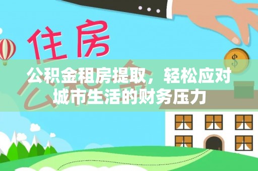 德清公积金租房提取，轻松应对城市生活的财务压力