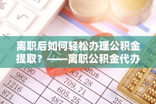 德清离职后如何轻松办理公积金提取？——离职公积金代办提取服务详解