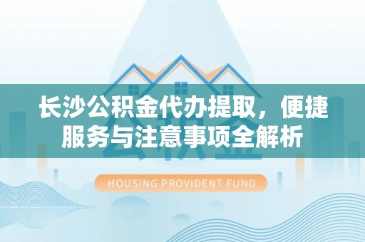德清长沙公积金代办提取，便捷服务与注意事项全解析
