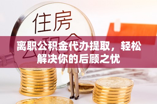 德清离职公积金代办提取，轻松解决你的后顾之忧