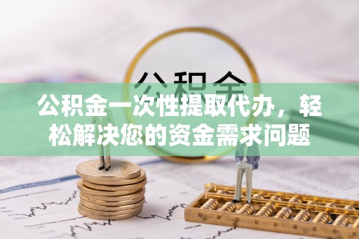 德清公积金一次性提取代办，轻松解决您的资金需求问题
