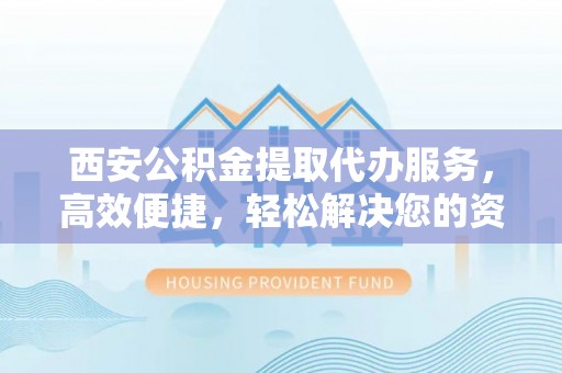 德清西安公积金提取代办服务，高效便捷，轻松解决您的资金需求