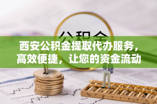德清西安公积金提取代办服务，高效便捷，让您的资金流动更灵活