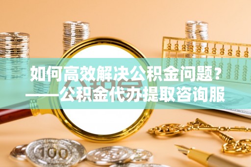 德清如何高效解决公积金问题？——公积金代办提取咨询服务指南