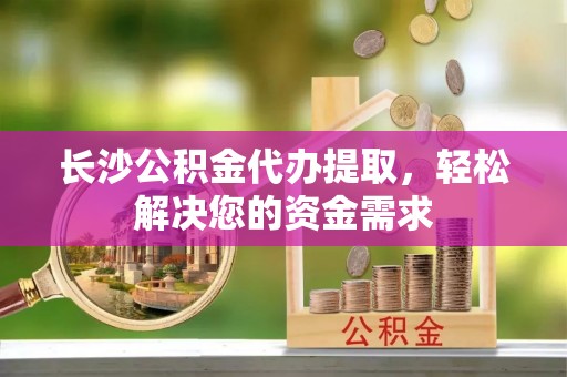 德清长沙公积金代办提取，轻松解决您的资金需求