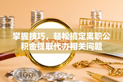 德清掌握技巧，轻松搞定离职公积金提取代办相关问题