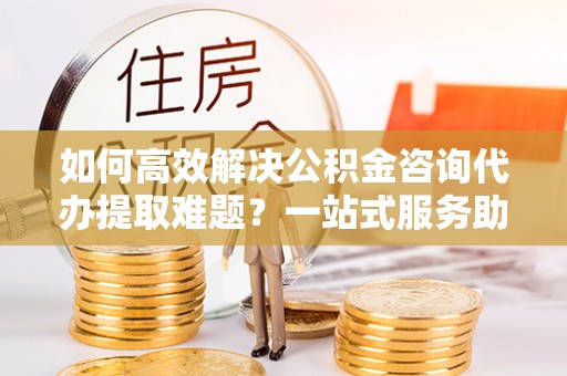 德清如何高效解决公积金咨询代办提取难题？一站式服务助您轻松搞定