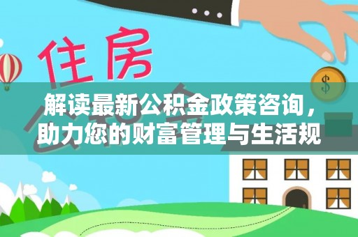 德清解读最新公积金政策咨询，助力您的财富管理与生活规划