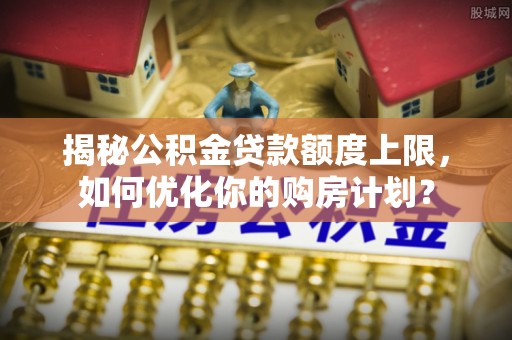 德清揭秘公积金贷款额度上限，如何优化你的购房计划？