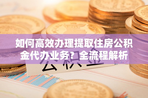 德清如何高效办理提取住房公积金代办业务？全流程解析