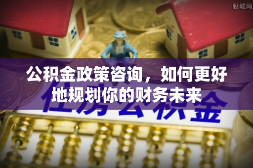 德清公积金政策咨询，如何更好地规划你的财务未来
