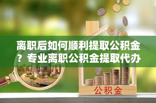 德清离职后如何顺利提取公积金？专业离职公积金提取代办服务指南