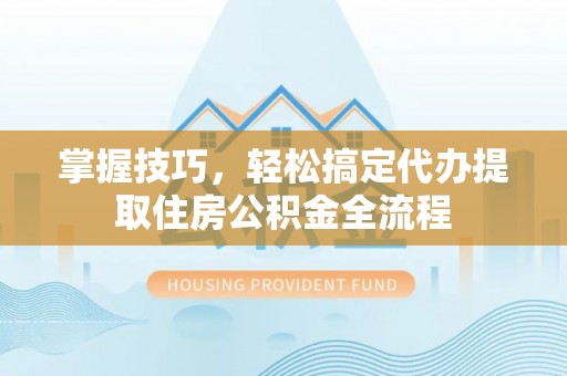 德清掌握技巧，轻松搞定代办提取住房公积金全流程