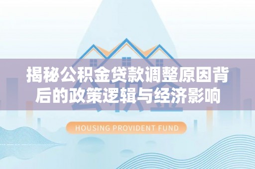 德清揭秘公积金贷款调整原因背后的政策逻辑与经济影响
