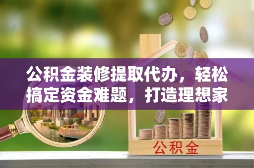 德清公积金装修提取代办，轻松搞定资金难题，打造理想家居
