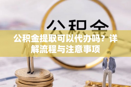 德清公积金提取可以代办吗？详解流程与注意事项