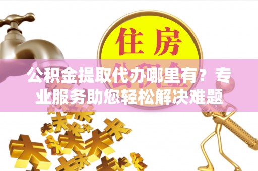 德清公积金提取代办哪里有？专业服务助您轻松解决难题