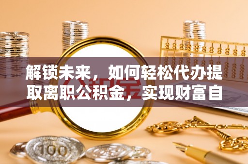 德清解锁未来，如何轻松代办提取离职公积金，实现财富自由的第一步