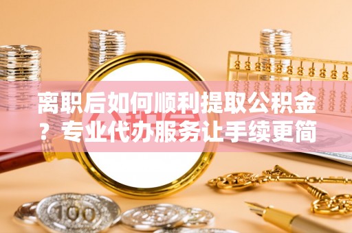 德清离职后如何顺利提取公积金？专业代办服务让手续更简单