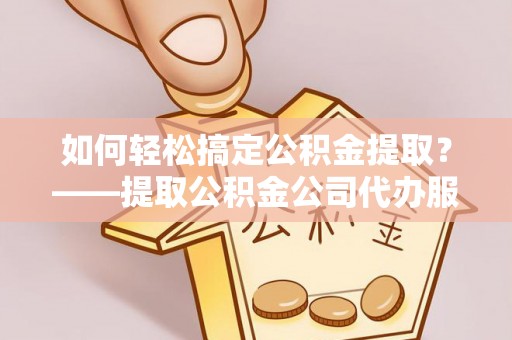 德清如何轻松搞定公积金提取？——提取公积金公司代办服务全解析