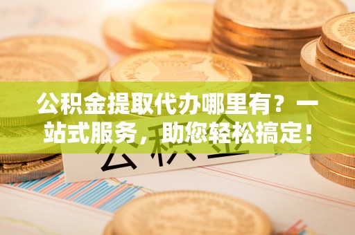 德清公积金提取代办哪里有？一站式服务，助您轻松搞定！