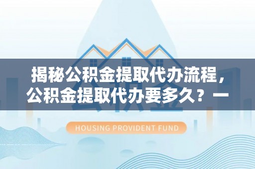 德清揭秘公积金提取代办流程，公积金提取代办要多久？一文读懂