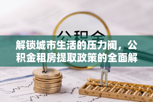 德清解锁城市生活的压力阀，公积金租房提取政策的全面解析与实践指南