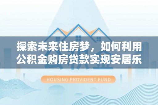 德清探索未来住房梦，如何利用公积金购房贷款实现安居乐业