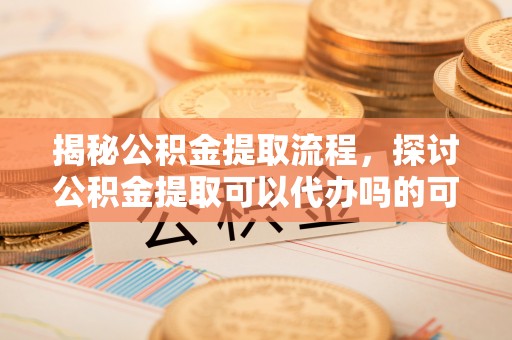 德清揭秘公积金提取流程，探讨公积金提取可以代办吗的可行性与注意事项