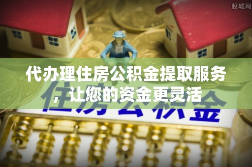 德清代办理住房公积金提取服务，让您的资金更灵活