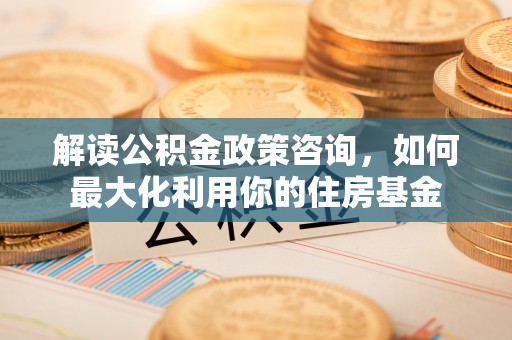 德清解读公积金政策咨询，如何最大化利用你的住房基金