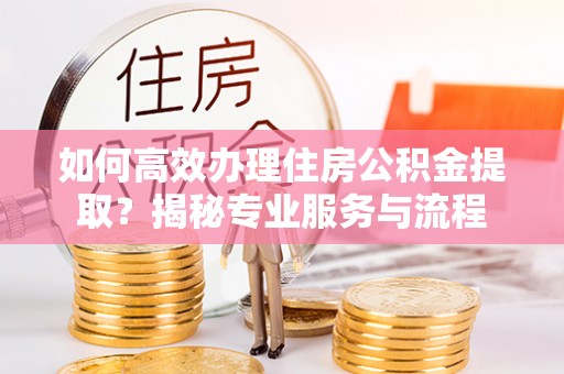 德清如何高效办理住房公积金提取？揭秘专业服务与流程