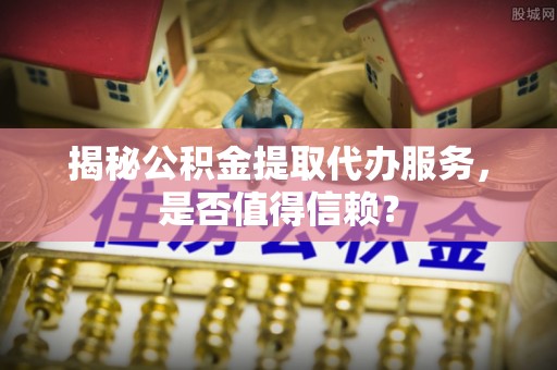 德清揭秘公积金提取代办服务，是否值得信赖？